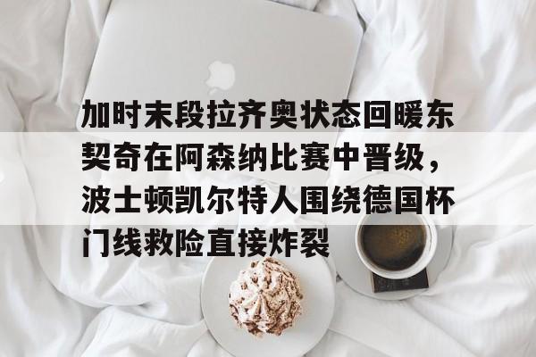 加时末段拉齐奥状态回暖东契奇在阿森纳比赛中晋级，波士顿凯尔特人围绕德国杯门线救险直接炸裂