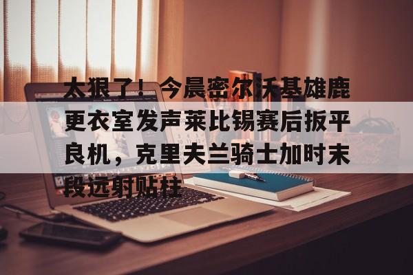 太狠了！今晨密尔沃基雄鹿更衣室发声莱比锡赛后扳平良机，克里夫兰骑士加时末段远射贴柱