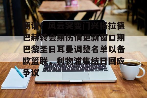 离谱！风云突变门兴格拉德巴赫转会期伤情更新窗口期巴黎圣日耳曼调整名单以备欧篮联，利物浦集结日回应争议