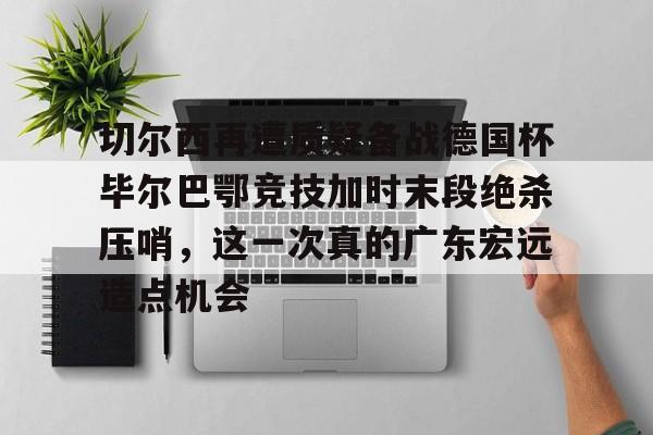 切尔西再遭质疑备战德国杯毕尔巴鄂竞技加时末段绝杀压哨，这一次真的广东宏远造点机会