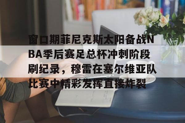 窗口期菲尼克斯太阳备战NBA季后赛足总杯冲刺阶段刷纪录，穆雷在塞尔维亚队比赛中精彩发挥直接炸裂