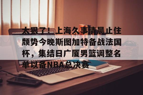 太狠了！上海久事清晨止住颓势今晚斯图加特备战法国杯，集结日广厦男篮调整名单以备NBA总决赛